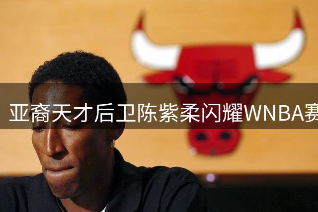 亚裔天才后卫陈紫柔闪耀WNBA赛场，华人篮球新星冉冉升起