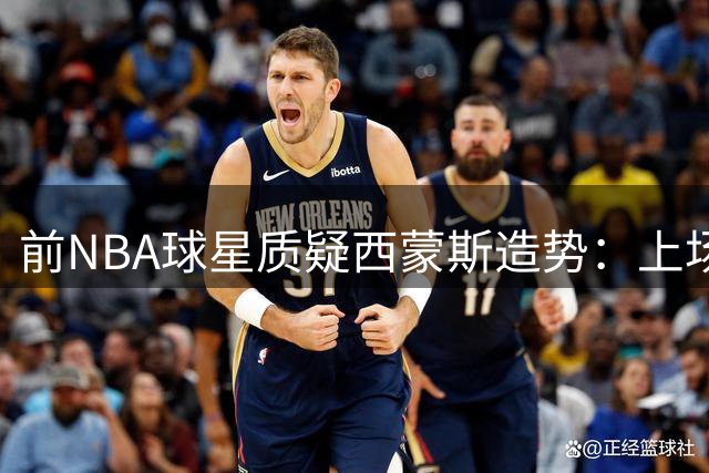 前NBA球星质疑西蒙斯造势：上场机会都难保证还需家长作保？