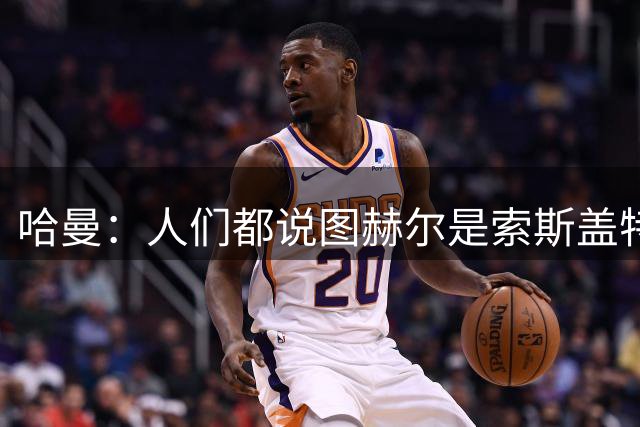 哈曼：人们都说图赫尔是索斯盖特2.0，这对他打击很大