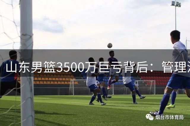 山东男篮3500万巨亏背后：管理混乱与更衣室失控的致命代价