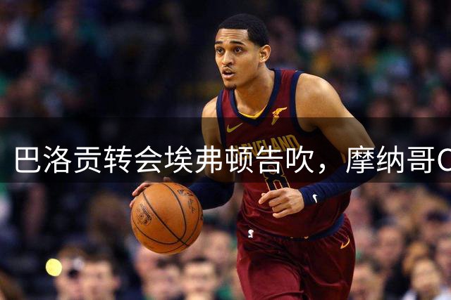 巴洛贡转会埃弗顿告吹，摩纳哥CEO称将讨论其未来
