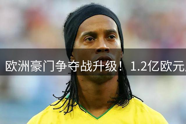 欧洲豪门争夺战升级！1.2亿欧元成迪奥曼德转会关键门槛