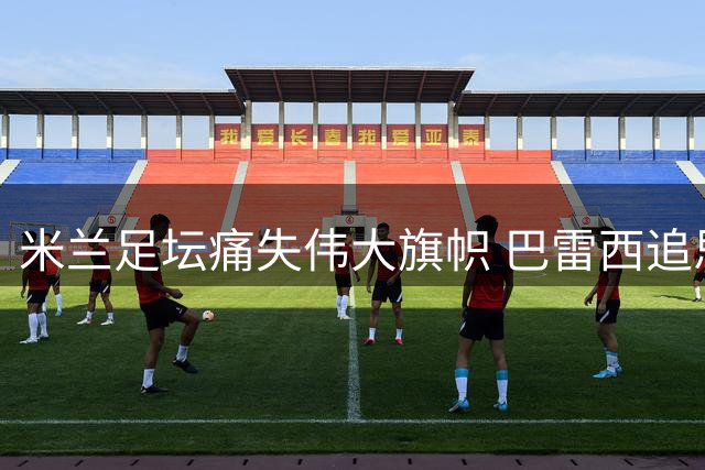 米兰足坛痛失伟大旗帜 巴雷西追思仪式本周日举行