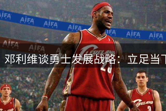 邓利维谈勇士发展战略：立足当下，放眼未来