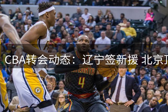 CBA转会动态：辽宁签新援 北京顶薪留核心 山东锁定第二外援